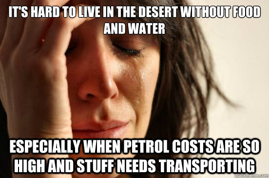 it's hard to live in the desert without food and water especially when petrol costs are so high and stuff needs transporting  First World Problems