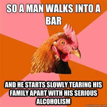 So a man walks into a bar and he starts slowly tearing his family apart with his serious alcoholism  Anti-Joke Chicken