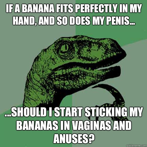 If a banana fits perfectly in my hand, and so does my penis... ...should i start sticking my bananas in vaginas and anuses? - If a banana fits perfectly in my hand, and so does my penis... ...should i start sticking my bananas in vaginas and anuses?  Philosoraptor