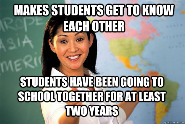 makes students get to know each other students have been going to school together for at least two years  Unhelpful High School Teacher