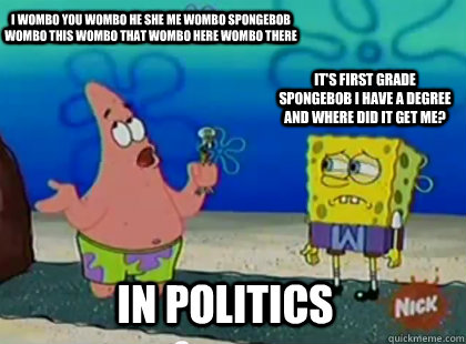 I wombo you Wombo he she me Wombo Spongebob Wombo this wombo that Wombo here Wombo there   It's first grade spongebob i have a degree and where did it get me? in politics - I wombo you Wombo he she me Wombo Spongebob Wombo this wombo that Wombo here Wombo there   It's first grade spongebob i have a degree and where did it get me? in politics  Patrick Star Waka