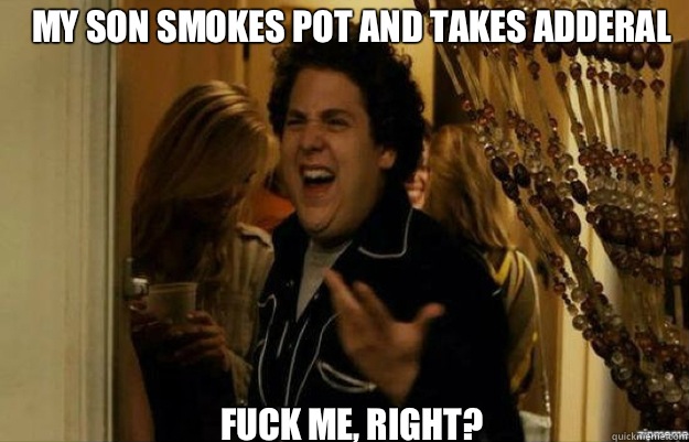 My son smokes pot and takes adderal FUCK ME, RIGHT?  fuck me right