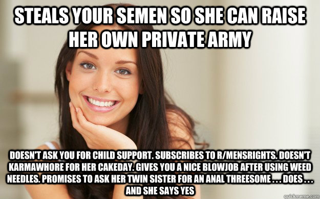 Steals your semen so she can raise her own private army Doesn't ask you for child support. Subscribes to r/mensrights. Doesn't karmawhore for her cakeday. Gives you a nice blowjob after using weed needles. Promises to ask her twin sister for an anal three  Good Girl Gina
