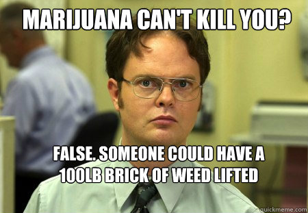 Marijuana can't kill you? False. Someone could have a 100lb brick of weed lifted 200ft in the air, and you happen to walk by, and at the right time, it drops and hits you at a 90 degree angle on the head and crack your skull.  Schrute