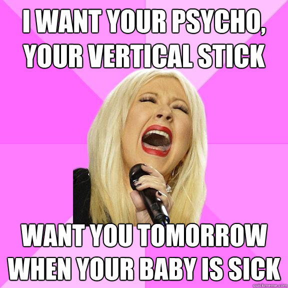 I WANT YOUR PSYCHO, YOUR VERTICAL STICK WANT YOU TOMORROW WHEN YOUR BABY IS SICK  Wrong Lyrics Christina