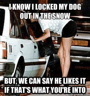 I know I locked my dog out in the snow but, we can say he likes it if that's what you're into  FB karma whore