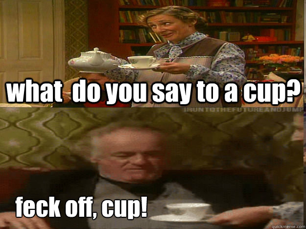 what  do you say to a cup? feck off, cup!  Father Ted