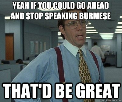 That'd be great Yeah if you could go ahead and stop speaking Burmese  Office Space work this weekend