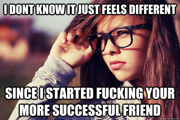 I dont know It just feels different since i started fucking your more successful friend  Rebound Girlfriend
