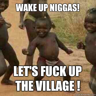 Wake up Niggas!
 Let's fuck up the village !  Its friday niggas