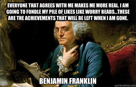 Everyone that agrees with me makes me more Real. I am going to fondle my pile of Likes like worry beads...these are the achievements that will be left when I am gone. Benjamin Franklin  - Everyone that agrees with me makes me more Real. I am going to fondle my pile of Likes like worry beads...these are the achievements that will be left when I am gone. Benjamin Franklin   Ben Franklin