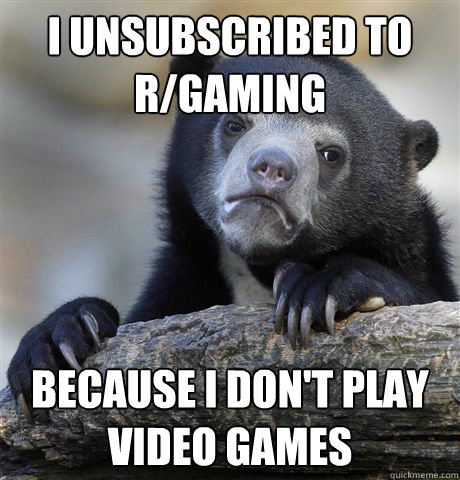 I unsubscribed to r/gaming because i don't play video games  Confession Bear