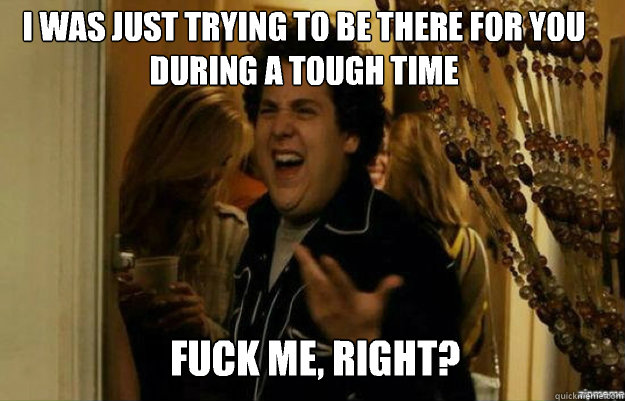 I was just trying to be there for you during a tough time FUCK ME, RIGHT?  fuck me right