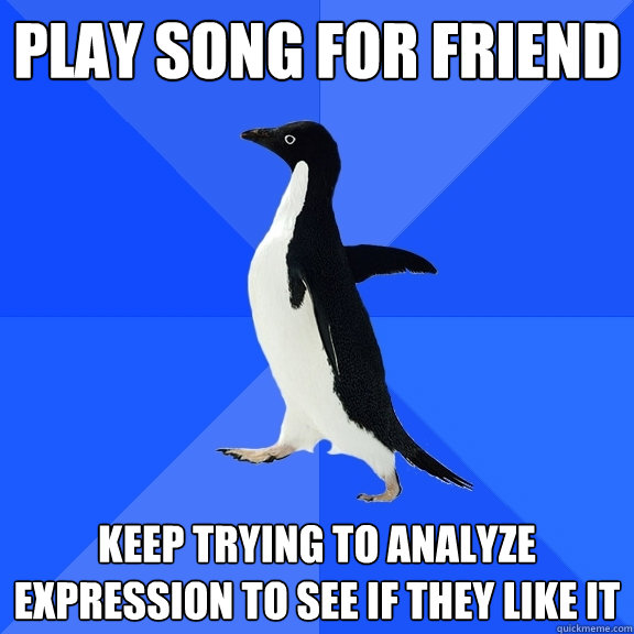 Play song for friend Keep trying to analyze expression to see if they like it  Socially Awkward Penguin