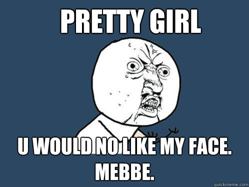 Pretty girl u would no like my face. mebbe.  Y U No