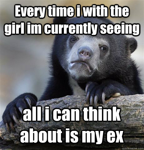 Every time i with the girl im currently seeing all i can think about is my ex  Confession Bear