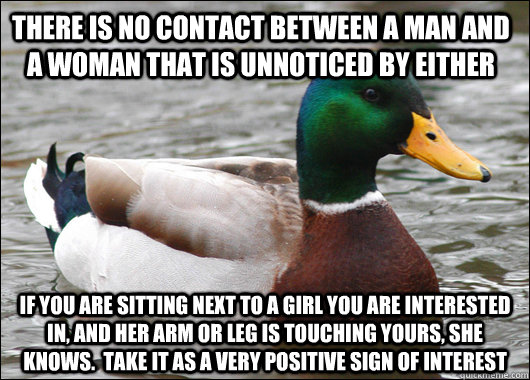 There is no contact between a man and a woman that is unnoticed by either If you are sitting next to a girl you are interested in, and her arm or leg is touching yours, she knows.  Take it as a very positive sign of interest - There is no contact between a man and a woman that is unnoticed by either If you are sitting next to a girl you are interested in, and her arm or leg is touching yours, she knows.  Take it as a very positive sign of interest  Actual Advice Mallard
