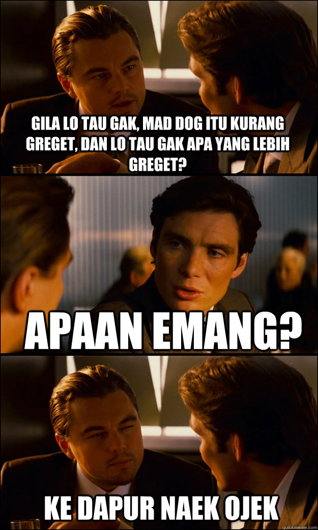 gila lo tau gak, mad dog itu kurang greget, dan lo tau gak apa yang lebih greget? apaan emang? ke dapur naek ojek - gila lo tau gak, mad dog itu kurang greget, dan lo tau gak apa yang lebih greget? apaan emang? ke dapur naek ojek  Inception