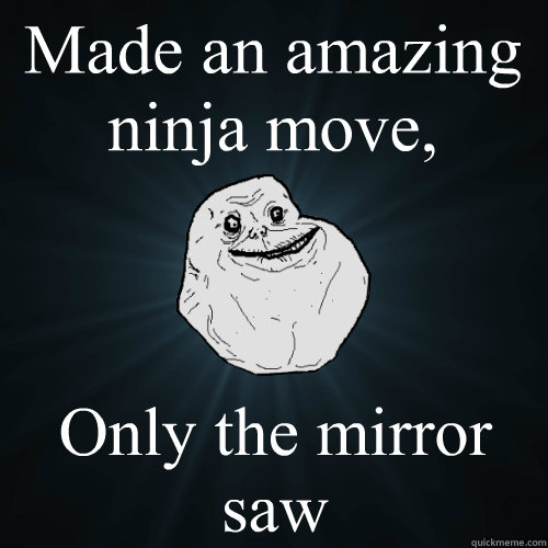 Made an amazing ninja move, Only the mirror saw  Forever Alone
