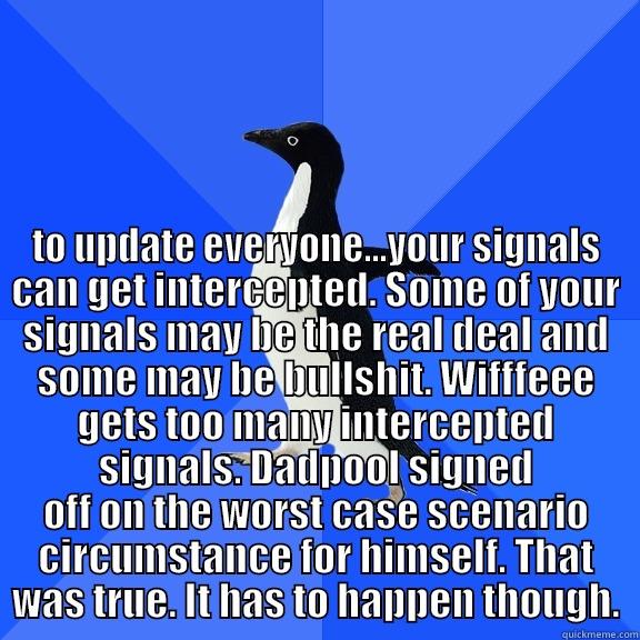  TO UPDATE EVERYONE...YOUR SIGNALS CAN GET INTERCEPTED. SOME OF YOUR SIGNALS MAY BE THE REAL DEAL AND SOME MAY BE BULLSHIT. WIFFFEEE GETS TOO MANY INTERCEPTED SIGNALS. DADPOOL SIGNED OFF ON THE WORST CASE SCENARIO CIRCUMSTANCE FOR HIMSELF. THAT WAS TRUE. I Socially Awkward Penguin