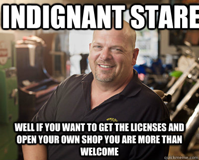Indignant stare Well if you want to get the licenses and open your own shop you are more than welcome - Indignant stare Well if you want to get the licenses and open your own shop you are more than welcome  Pawn Stars