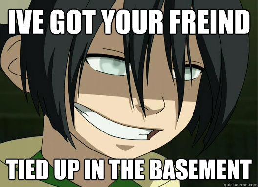 Ive got your freind Tied up in the basement  Raep Toph