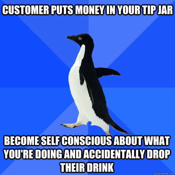 customer puts money in your tip jar become self conscious about what you're doing and accidentally drop their drink  Socially Awkward Penguin