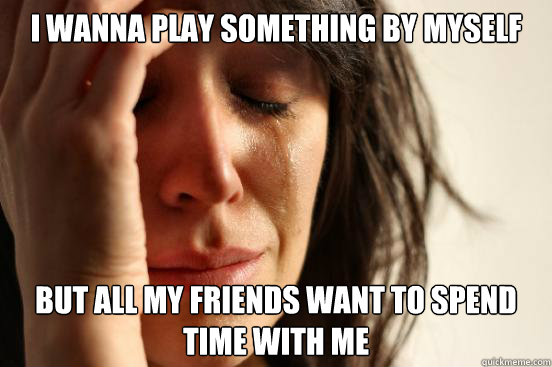 I wanna play something by myself but all my friends want to spend time with me  First World Problems