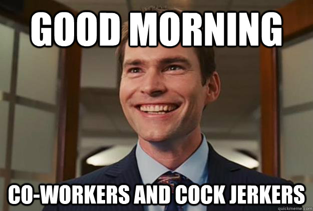 Good morning  co-workers and cock jerkers   Good morning