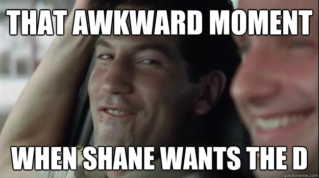 that awkward moment  when shane wants the d  