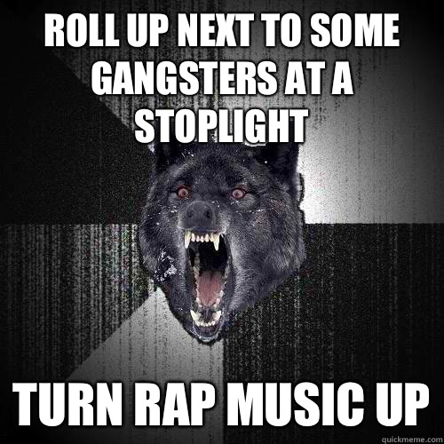 Roll up next to some gangsters at a stoplight Turn rap music up   Insanity Wolf