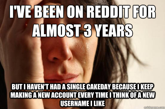I've been on reddit for almost 3 years But I haven't had a single cakeday because I keep making a new account every time I think of a new username i like  First World Problems