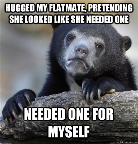 Hugged my flatmate, pretending she looked like she needed one needed one for myself - Hugged my flatmate, pretending she looked like she needed one needed one for myself  Confession Bear