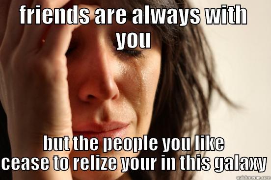 FRIENDS ARE ALWAYS WITH YOU BUT THE PEOPLE YOU LIKE CEASE TO REALIZE YOUR IN THIS GALAXY First World Problems