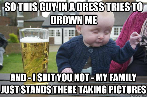 so this guy in a dress tries to drown me and - I shit you not - my family just stands there taking pictures - so this guy in a dress tries to drown me and - I shit you not - my family just stands there taking pictures  drunk baby