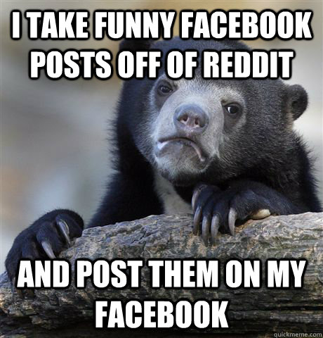 I take funny facebook posts off of reddit and post them on my facebook  Confession Bear