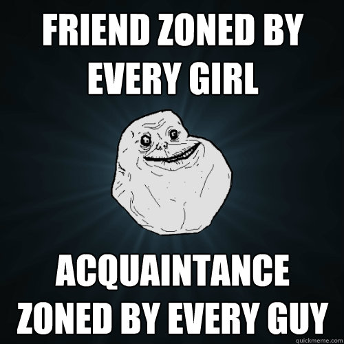 Friend zoned by every girl acquaintance zoned by every guy  Forever Alone