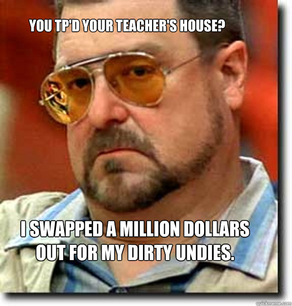 You tp'd your teacher's house? I swapped a million dollars out for my dirty undies.  