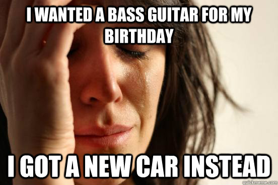 I wanted a bass guitar for my birthday I got a new car instead - I wanted a bass guitar for my birthday I got a new car instead  First World Problems