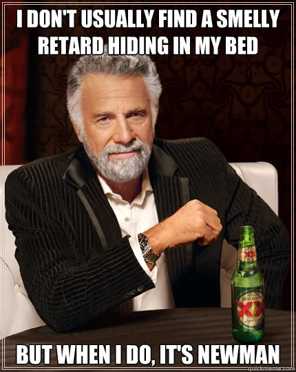 I don't usually find a smelly retard hiding in my bed But when I do, it's Newman  Dos Equis man