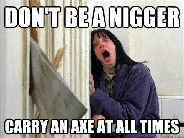 don't be a nigger carry an axe at all times  dont be a nier