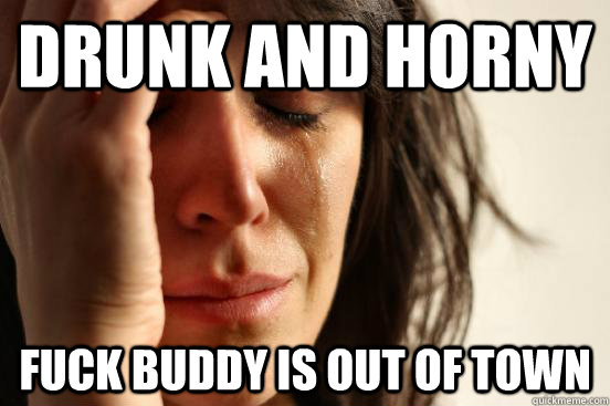 Drunk and Horny Fuck buddy is out of town  First World Problems