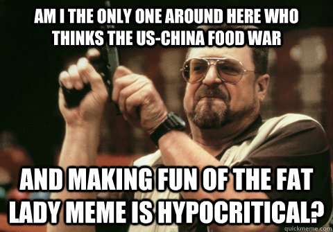 Am I the only one around here who thinks the US-China food war and making fun of the fat lady meme is hypocritical? - Am I the only one around here who thinks the US-China food war and making fun of the fat lady meme is hypocritical?  Am I the only one