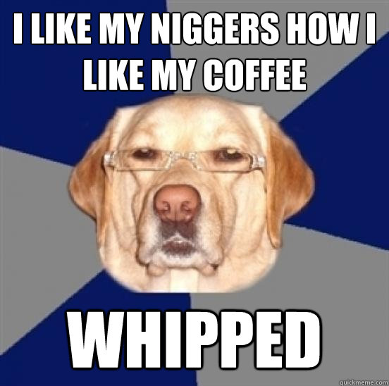 I like my niggers how i like my coffee whipped  Racist Dog