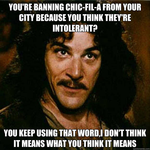 You're banning Chic-fil-a from your city because you think they're intolerant? You keep using that word,I don't think it means what you think it means - You're banning Chic-fil-a from your city because you think they're intolerant? You keep using that word,I don't think it means what you think it means  Inigo Montoya