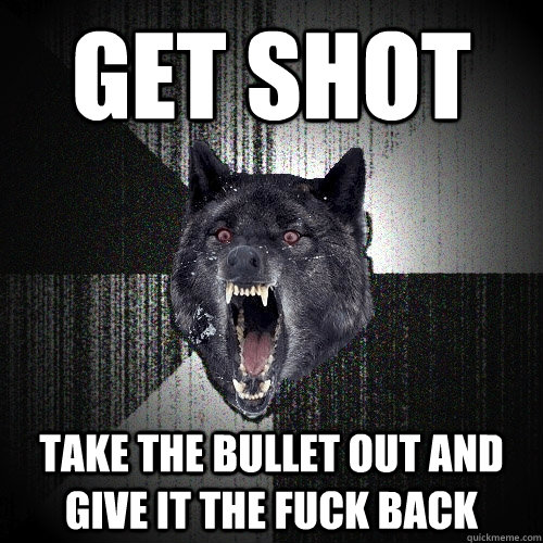 get shot take the bullet out and give it the fuck back  Insanity Wolf