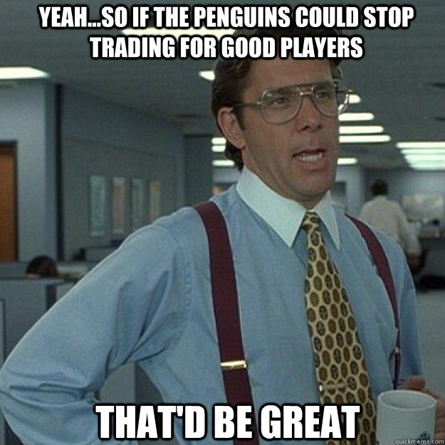 YEAH...so if the penguins could stop trading for good players THAT'D BE GREAT - YEAH...so if the penguins could stop trading for good players THAT'D BE GREAT  Misc