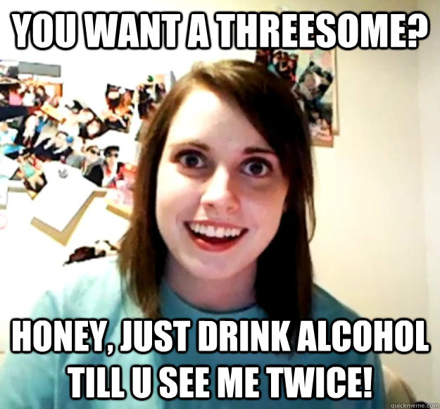 You want a threesome? Honey, just drink alcohol till u see me twice!  Overly Attached Girlfriend