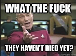 What the fuck they haven't died yet?  Annoyed Picard