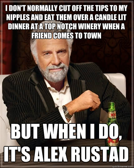 I don't normally cut off the tips to my nipples and eat them over a candle lit dinner at a top notch winery when a friend comes to town but when I do, it's alex rustad  The Most Interesting Man In The World